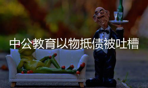 中公教育以物抵債被吐槽價格虛高，探究背后的真相與挑戰(zhàn)