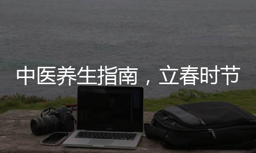 中醫(yī)養(yǎng)生指南，立春時(shí)節(jié)，養(yǎng)陽氣正當(dāng)時(shí)