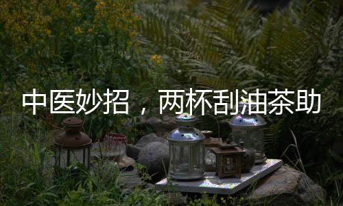 中醫(yī)妙招，兩杯刮油茶助你擺脫節(jié)后肥胖