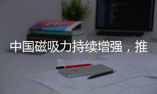 中國磁吸力持續(xù)增強，推動全球影響力再上新臺階