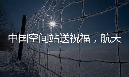 中國空間站送祝福，航天精神的嶄新展現與宇航員太空問候