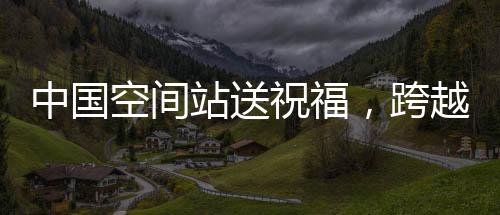中國空間站送祝福，跨越星際的祝福傳遞，溫暖億萬心靈