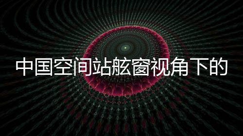 中國(guó)空間站舷窗視角下的壯麗山河，俯瞰地球之美