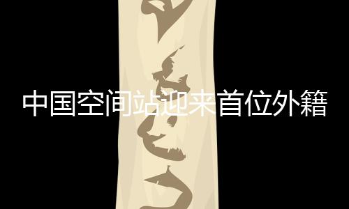 中國空間站迎來首位外籍航天員，國際科技合作的里程碑