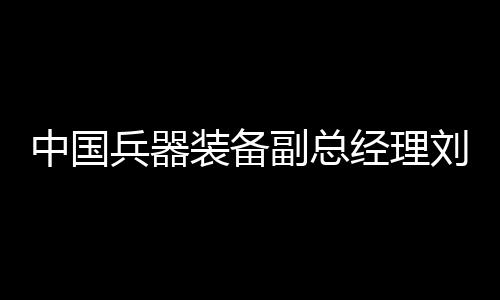 中國兵器裝備副總經理劉衛(wèi)東接受紀律審查