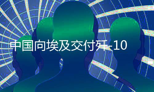 中國(guó)向埃及交付殲-10戰(zhàn)斗機(jī)，影響深遠(yuǎn)