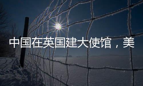 中國(guó)在英國(guó)建大使館，美國(guó)人反應(yīng)急迫，背后的復(fù)雜因素探討