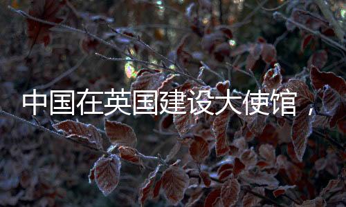中國在英國建設(shè)大使館，美國反應(yīng)的背后動因分析