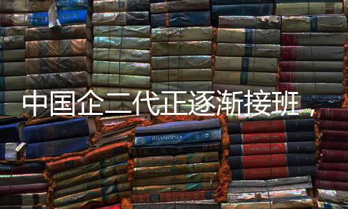 中國企二代正逐漸接班，新勢力展現(xiàn)嶄新面貌