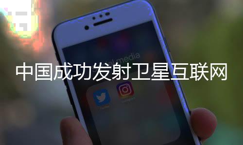 中國成功發(fā)射衛(wèi)星互聯(lián)網(wǎng)技術(shù)試驗(yàn)衛(wèi)星