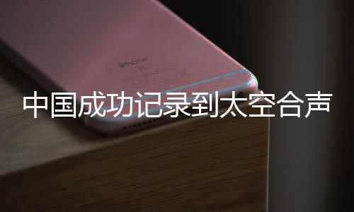 中國(guó)成功記錄到太空合聲，開啟宇宙音樂新紀(jì)元