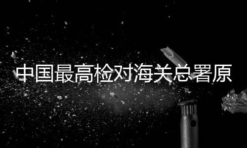 中國(guó)最高檢對(duì)海關(guān)總署原副署長(zhǎng)孫玉寧決定逮捕