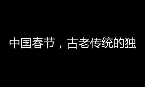 中國春節(jié)，古老傳統的獨特魅力成功申遺的世界級慶典