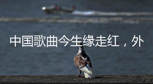 中國歌曲今生緣走紅，外網(wǎng)熱議不斷