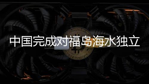 中國完成對福島海水獨(dú)立取樣檢測，揭示福島核污染現(xiàn)狀與挑戰(zhàn)
