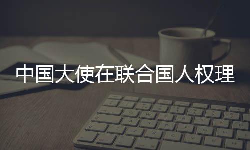 中國大使在聯(lián)合國人權(quán)理事會闡述中國人權(quán)理念 反對人權(quán)政治化