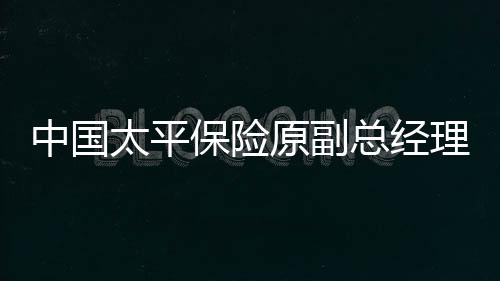 中國(guó)太平保險(xiǎn)原副總經(jīng)理肖星獲無(wú)期，金融界的警示與反思