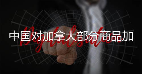 中國對加拿大部分商品加征高額關(guān)稅，背景、影響與后續(xù)展望