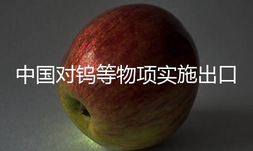中國對(duì)鎢等物項(xiàng)實(shí)施出口管制