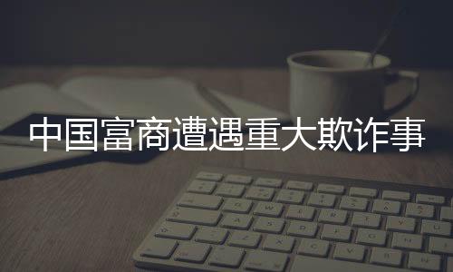 中國富商遭遇重大欺詐事件，員工侵吞巨額四億資產(chǎn)