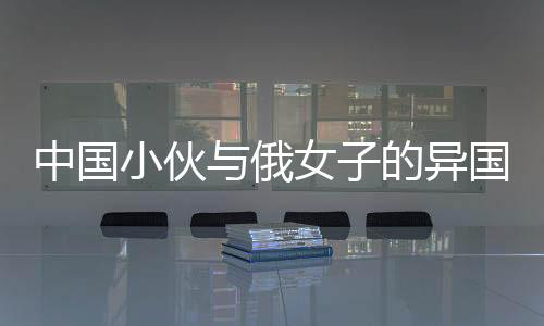 中國(guó)小伙與俄女子的異國(guó)情緣，僅相識(shí)七個(gè)月便攜手步入婚姻殿堂
