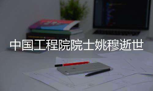 中國工程院院士姚穆逝世，享年95歲