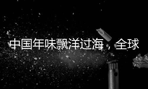 中國年味飄洋過海，全球共慶佳節(jié)盛事——海外中國年活動引領(lǐng)文化交融新篇章