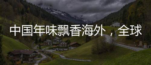 中國年味飄香海外，全球慶祝活動引領共融新紀元