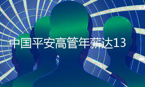 中國平安高管年薪達(dá)1342萬，薪酬結(jié)構(gòu)、業(yè)績及行業(yè)洞察