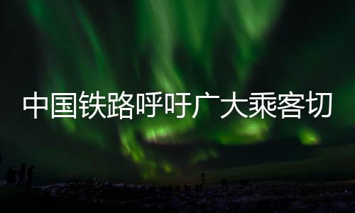 中國鐵路呼吁廣大乘客切勿買短乘長——共創(chuàng)和諧出行環(huán)境