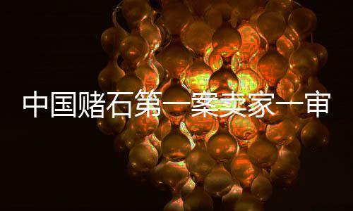 中國(guó)賭石第一案賣家一審獲刑15年