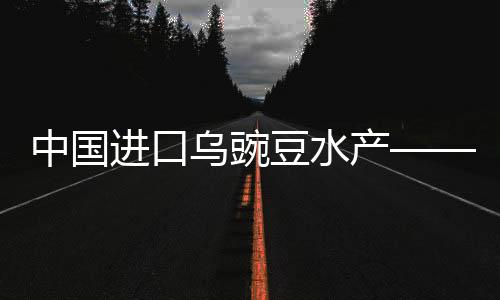 中國進(jìn)口烏豌豆水產(chǎn)——嶄新趨勢與發(fā)展概況（一二三四五六七八九十）