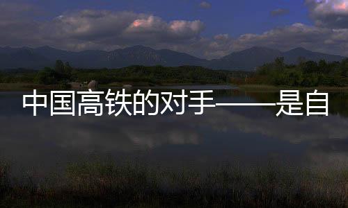 中國高鐵的對手——是自身的無限進步與挑戰(zhàn)