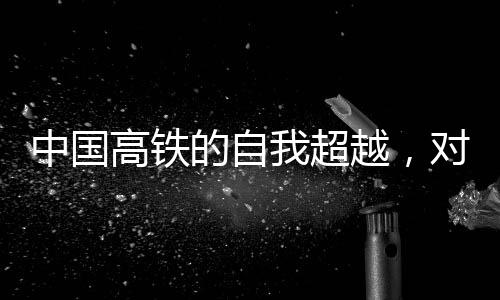 中國(guó)高鐵的自我超越，對(duì)手其實(shí)就在自我進(jìn)步中前行