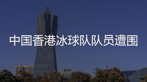中國香港冰球隊(duì)隊(duì)員遭圍毆事件引發(fā)社會關(guān)注