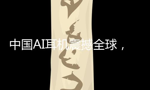 中國AI耳機(jī)震撼全球，9塊9的瘋狂收割之旅