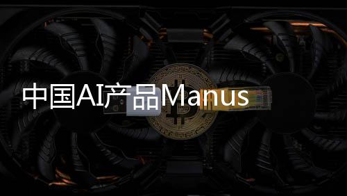 中國AI產(chǎn)品Manus一夜爆火，背后的故事與推動力