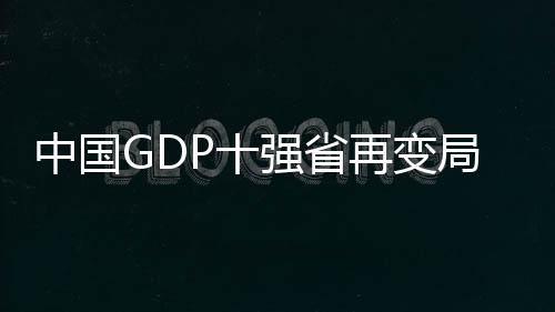 中國GDP十強(qiáng)省再變局，一窺各省市經(jīng)濟(jì)發(fā)展新動(dòng)向