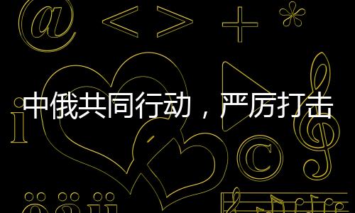 中俄共同行動(dòng)，嚴(yán)厲打擊在華假冒俄羅斯商品，保護(hù)消費(fèi)者權(quán)益