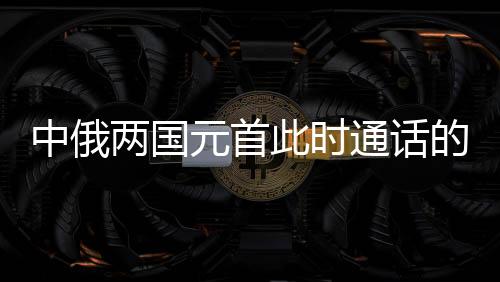 中俄兩國(guó)元首此時(shí)通話的深意，構(gòu)建新時(shí)代全面戰(zhàn)略協(xié)作伙伴關(guān)系的新里程碑