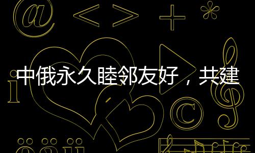 中俄永久睦鄰友好，共建新時代全面戰(zhàn)略協(xié)作伙伴關(guān)系