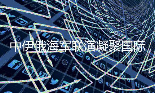 中伊俄海軍聯(lián)演凝聚國(guó)際安全共識(shí)，構(gòu)建穩(wěn)定的多維聯(lián)合行動(dòng)矩陣