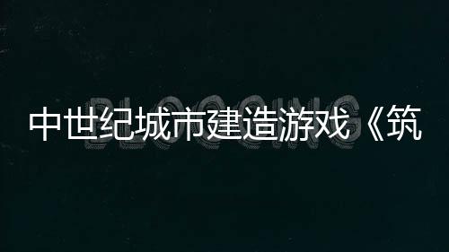 中世紀(jì)城市建造游戲《筑城記：中世紀(jì)》發(fā)布宣傳片 將于5月22日加入搶先體驗