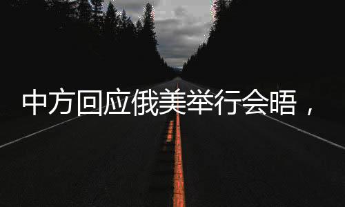 中方回應(yīng)俄美舉行會晤，多方互動促進(jìn)國際關(guān)系的積極進(jìn)展