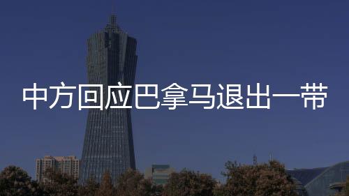 中方回應(yīng)巴拿馬退出一帶一路協(xié)議，合作共贏(yíng)仍是主旋律