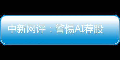 中新網(wǎng)評(píng)：警惕AI薦股“餡餅”變“陷阱”