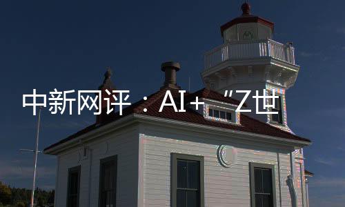 中新網(wǎng)評：AI+“Z世代”，助力國際傳播“破壁”“共情”
