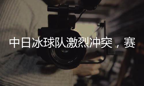 中日冰球隊(duì)激烈沖突，賽場上的熱血對決與友誼的考驗(yàn)