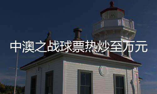 中澳之戰(zhàn)球票熱炒至萬元，球迷熱情高漲創(chuàng)紀(jì)錄