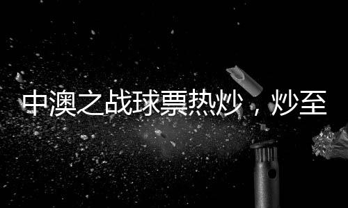中澳之戰(zhàn)球票熱炒，炒至上萬元！體育盛宴掀起熱潮！